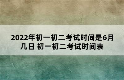 2022年初一初二考试时间是6月几日 初一初二考试时间表